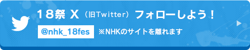18祭　X（旧Twitter） フォローしよう！ @nhk_18fes ※NHKのサイトを離れます