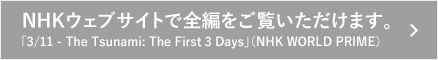 NHKウェブサイトで全編をご覧いただけます。「3/11 - The Tsunami: The First 3 Days」（NHK WORLD PRIME）