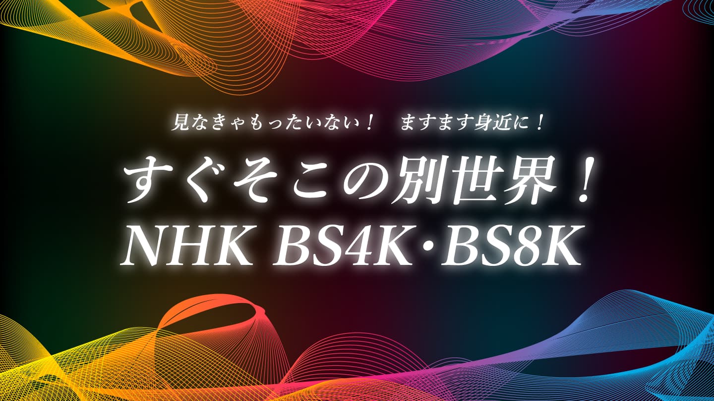 見なきゃもったいない！ すぐそこの別世界！ NHK BS4K・8K ますます身近に！