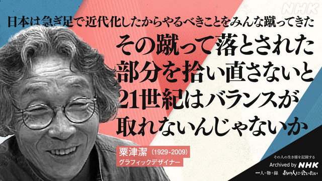 粟津潔 (1929-2009)の言葉 グラフィックデザイナー 日本は急ぎ足で近代化したから　やるべきことをみんな蹴ってきた　その蹴って落とされた部分を拾い直さないと　21世紀はバランスが取れないんじゃないか
