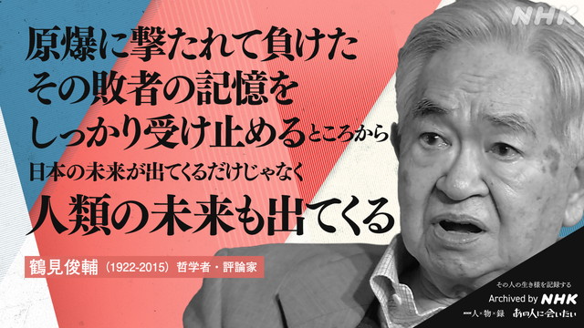 鶴見俊輔 (1922-2015)の言葉 哲学者・評論家 原爆に撃たれて負けた　その敗者の記憶を　しっかり受け止めるところから　日本の未来が出てくるだけじゃなく　人類の未来も出てくる
