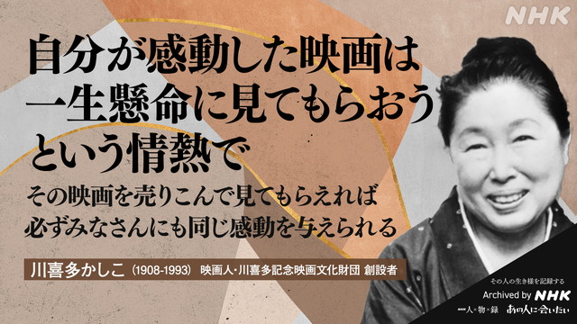 川喜多かしこ (1908-1993)の言葉 映画人・川喜多記念映画文化財団 創設者 自分が感動した映画は　一生懸命に見てもらおうという情熱で　その映画を売りこんで見てもらえれば　必ずみなさんにも同じ感動を与えられる