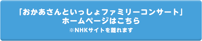 「おかあさんといっしょファミリーコンサート」
        ホームページはこちら ※NHKサイトを離れます