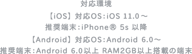 対応環境【iOS】対応OS：iOS11.0〜　推奨端末：iPhone 5s以降　【Android】対応OS：Android 6.0〜 推奨端末：Android 6.0以上 RAM2GB以上搭載の端末